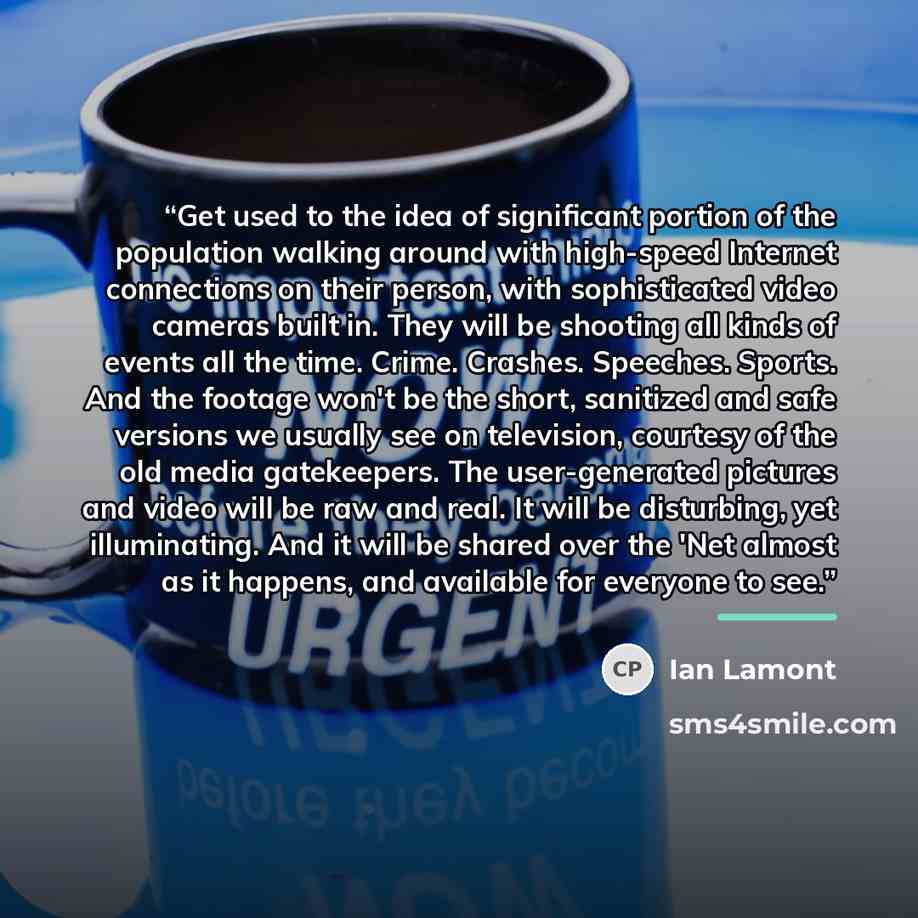 “Get used to the idea of significant portion of the population walking around with high-speed Internet connections on their person, with sophisticated video cameras built in. They will be shooting all kinds of events all the time. Crime. Crashes. Speeches. Sports. And the footage won't be the…” quote by Ian Lamont