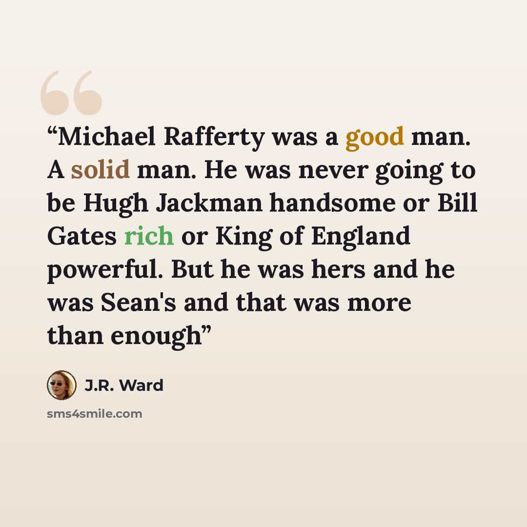 “Michael Rafferty was a good man. A solid man. He was never going to be Hugh Jackman handsome or Bill Gates rich or King of England powerful. But he was hers and he was Sean's and that was more than enough” quote by J.R. Ward