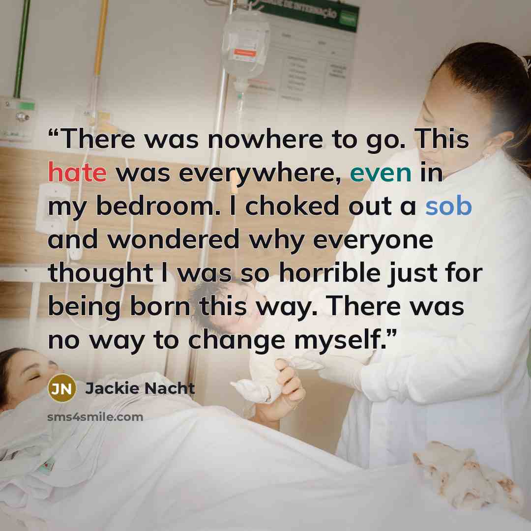 “There was nowhere to go. This hate was everywhere, even in my bedroom. I choked out a sob and wondered why everyone thought I was so horrible just for being born this way. There was no way to change myself.” quote by Jackie Nacht