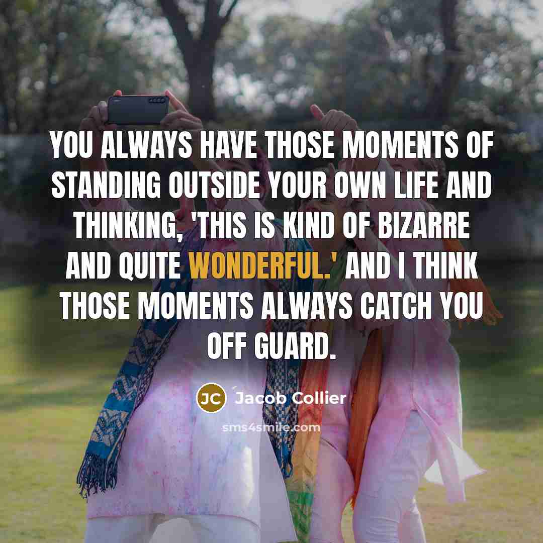 “You always have those moments of standing outside your own life and thinking, 'This is kind of bizarre and quite wonderful.' And I think those moments always catch you off guard.” quote by Jacob Collier