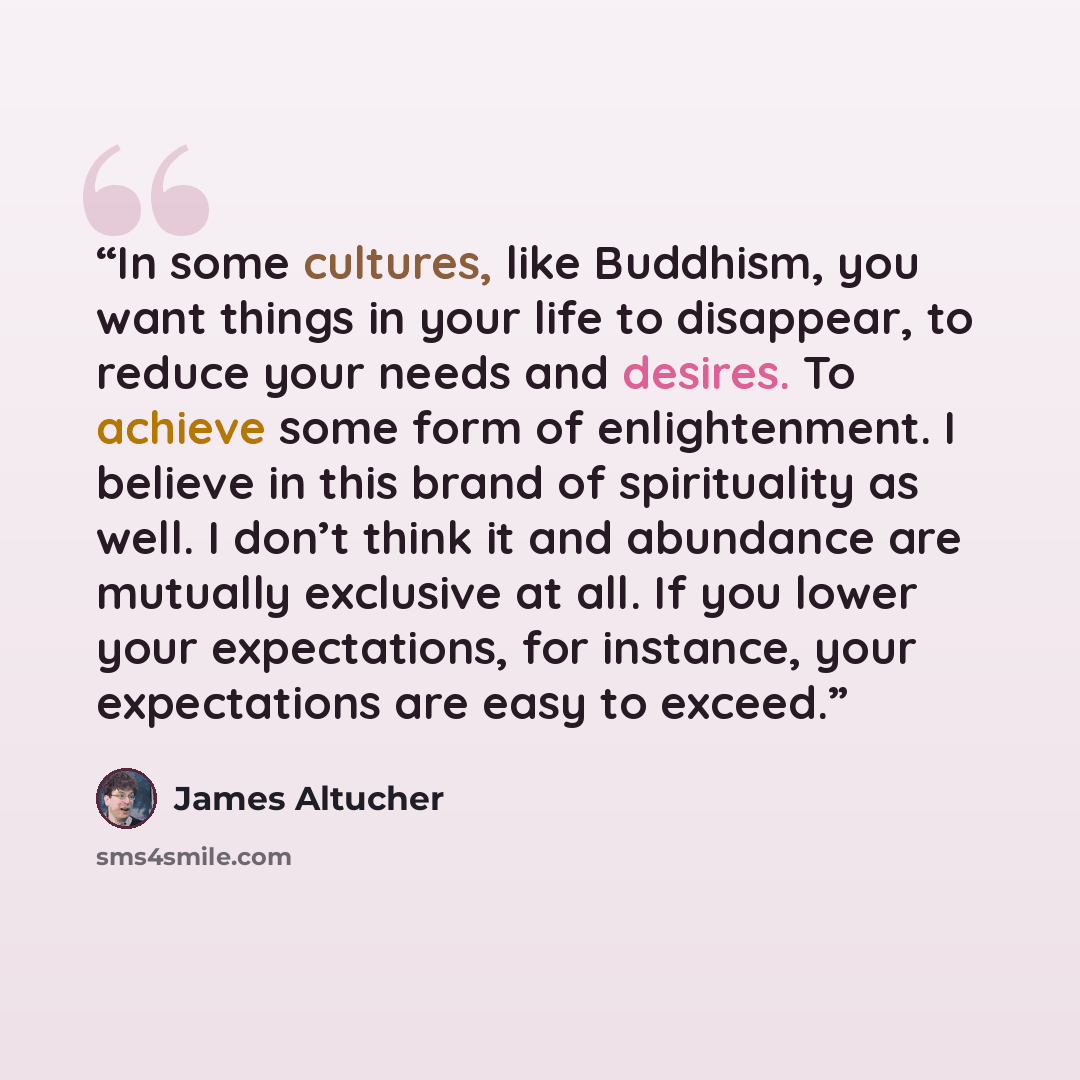 “In some cultures, like Buddhism, you want things in your life to disappear, to reduce your needs and desires. To achieve some form of enlightenment. I believe in this brand of spirituality as well. I don’t think it and abundance are mutually exclusive at all. If you lower your expectations, for…” quote by James Altucher
