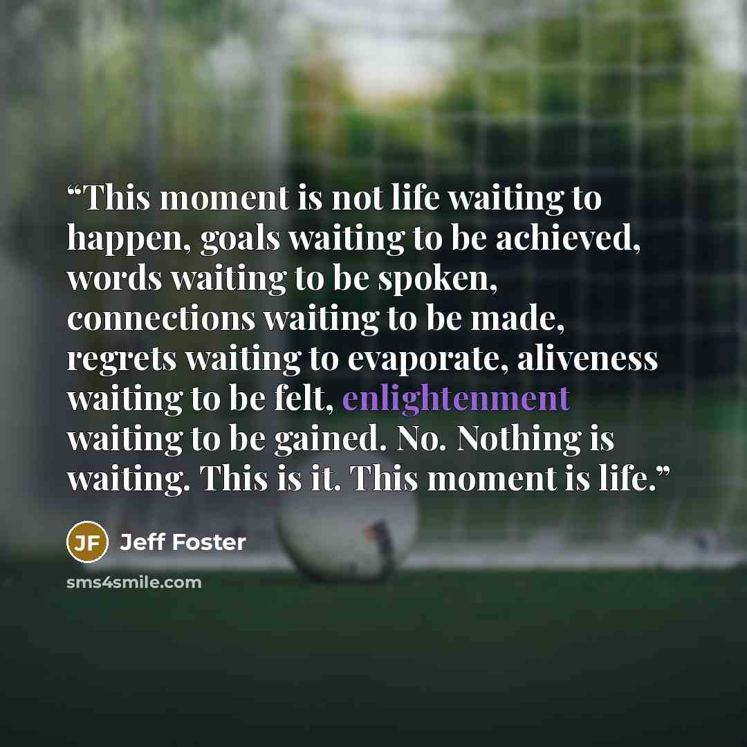 “This moment is not life waiting to happen, goals waiting to be achieved, words waiting to be spoken, connections waiting to be made, regrets waiting to evaporate, aliveness waiting to be felt, enlightenment waiting to be gained. No. Nothing is waiting. This is it. This moment is life.” quote by Jeff Foster