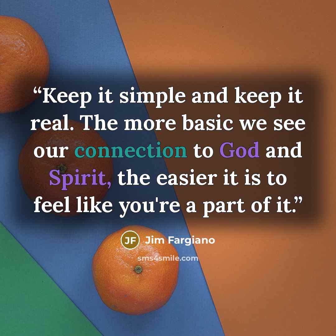 “Keep it simple and keep it real. The more basic we see our connection to God and Spirit, the easier it is to feel like you're a part of it.” quote by Jim Fargiano