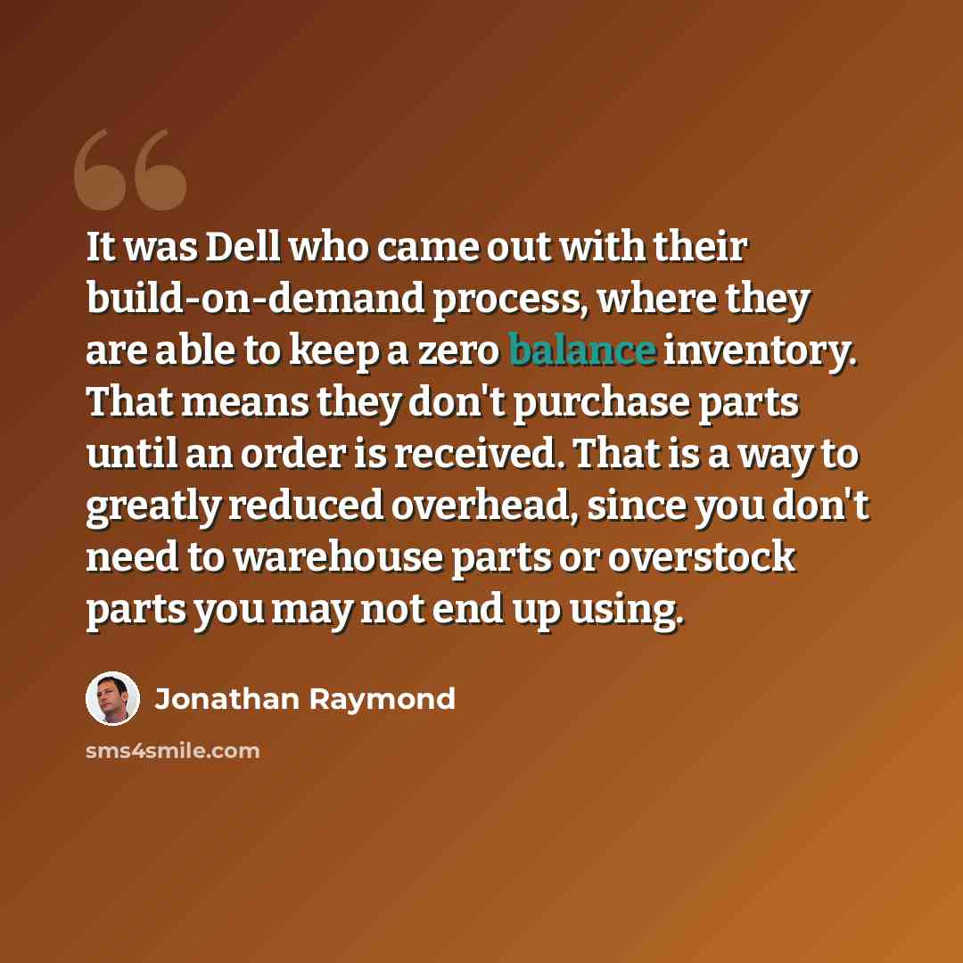 “It was Dell who came out with their build-on-demand process, where they are able to keep a zero balance inventory. That means they don't purchase parts until an order is received. That is a way to greatly reduced overhead, since you don't need to warehouse parts or overstock parts you may not end…” quote by Jonathan Raymond
