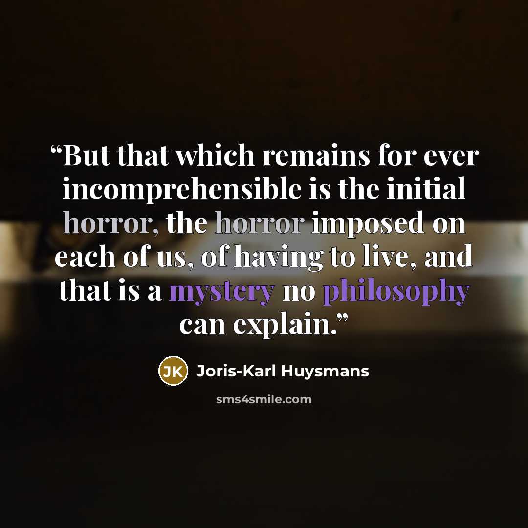 “But that which remains for ever incomprehensible is the initial horror, the horror imposed on each of us, of having to live, and that is a mystery no philosophy can explain.” quote by Joris-Karl Huysmans