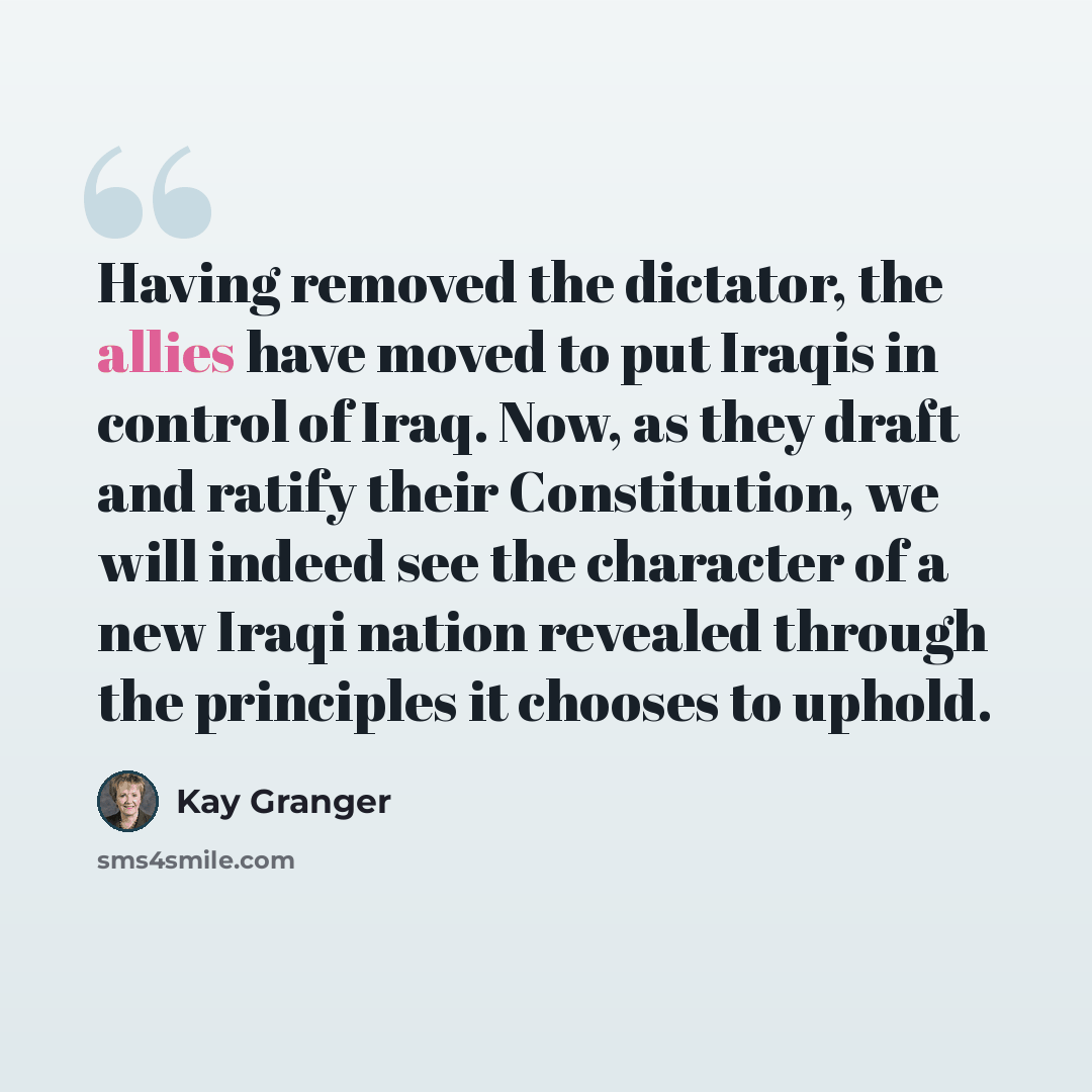 “Having removed the dictator, the allies have moved to put Iraqis in control of Iraq. Now, as they draft and ratify their Constitution, we will indeed see the character of a new Iraqi nation revealed through the principles it chooses to uphold.” quote by Kay Granger