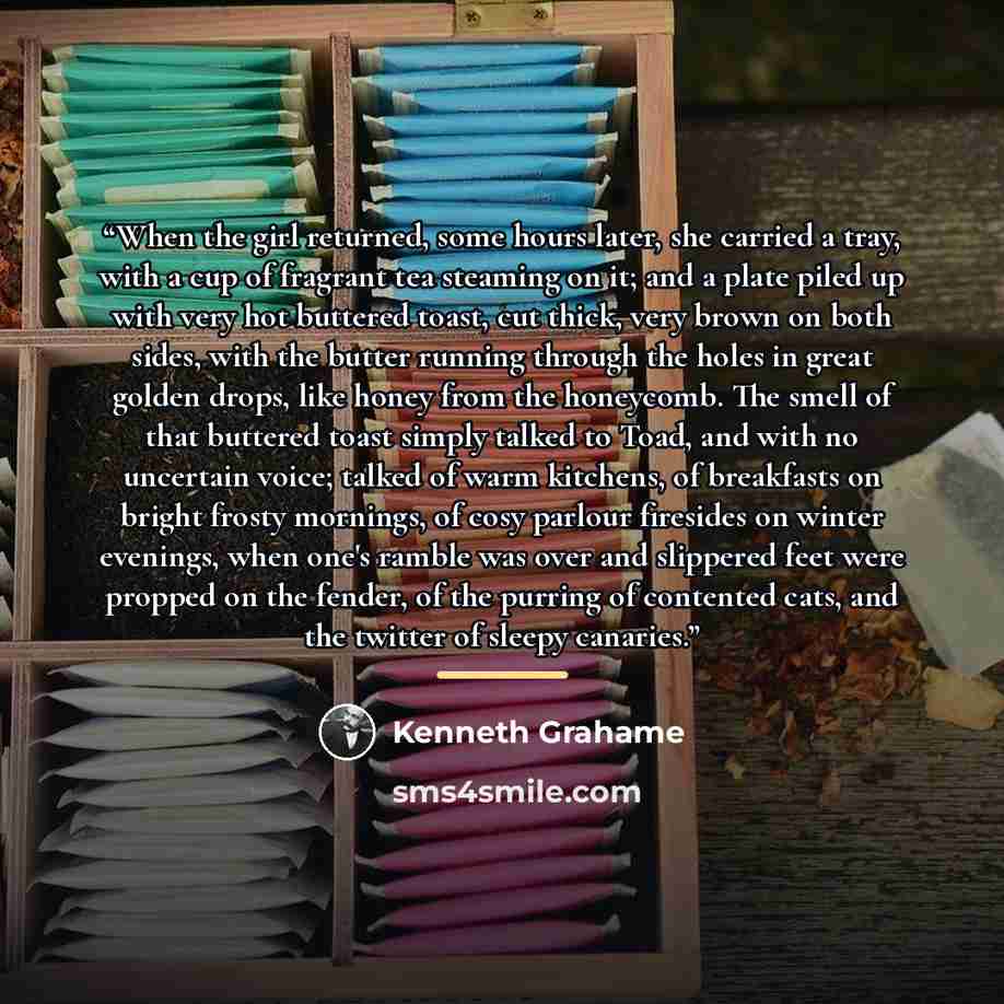 “When the girl returned, some hours later, she carried a tray, with a cup of fragrant tea steaming on it; and a plate piled up with very hot buttered toast, cut thick, very brown on both sides, with the butter running through the holes in great golden drops, like honey from the honeycomb. The smell…” quote by Kenneth Grahame