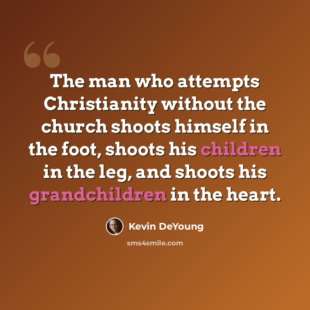 “The man who attempts Christianity without the church shoots himself in the foot, shoots his children in the leg, and shoots his grandchildren in the heart.” quote by Kevin DeYoung