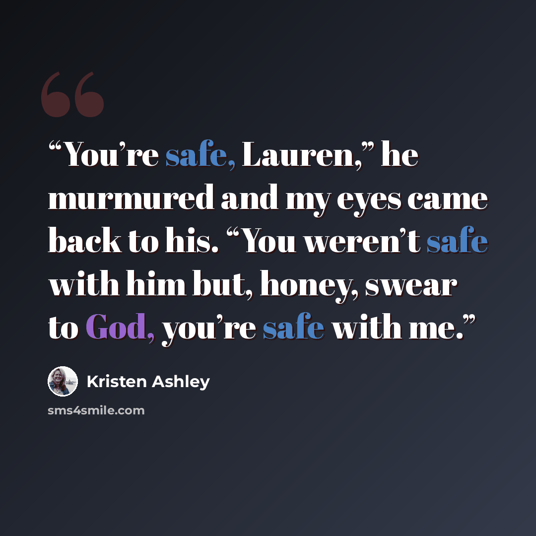 “You’re safe, Lauren,” he murmured and my eyes came back to his. “You weren’t safe with him but, honey, swear to God, you’re safe with me.” quote by Kristen Ashley