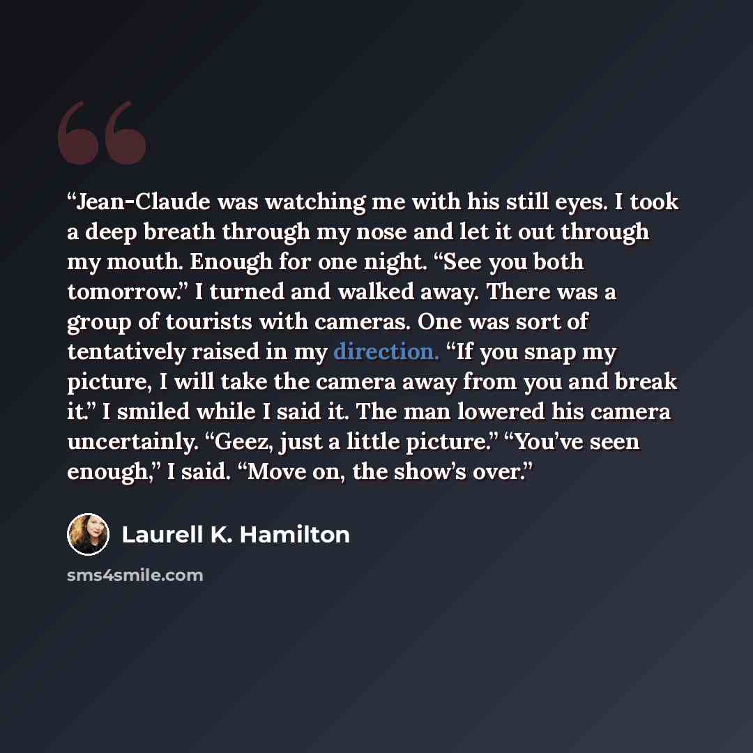 “Jean-Claude was watching me with his still eyes. I took a deep breath through my nose and let it out through my mouth. Enough for one night. “See you both tomorrow.” I turned and walked away. There was a group of tourists with cameras. One was sort of tentatively raised in my direction. “If you…” quote by Laurell K. Hamilton