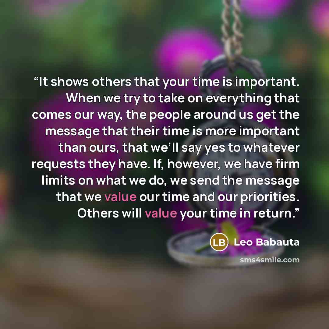 “It shows others that your time is important. When we try to take on everything that comes our way, the people around us get the message that their time is more important than ours, that we’ll say yes to whatever requests they have. If, however, we have firm limits on what we do, we send the…” quote by Leo Babauta