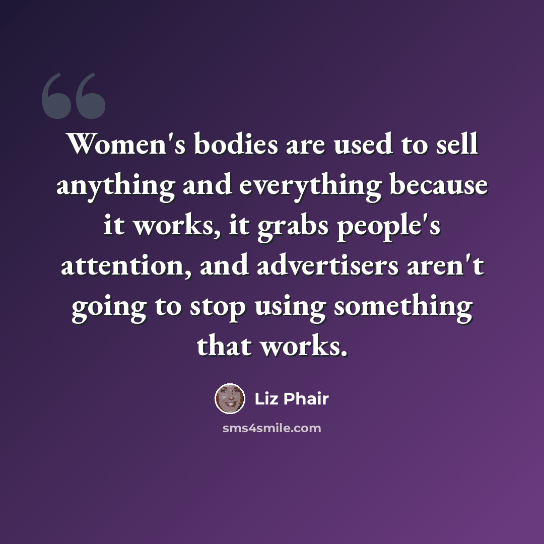 “Women's bodies are used to sell anything and everything because it works, it grabs people's attention, and advertisers aren't going to stop using something that works.” quote by Liz Phair
