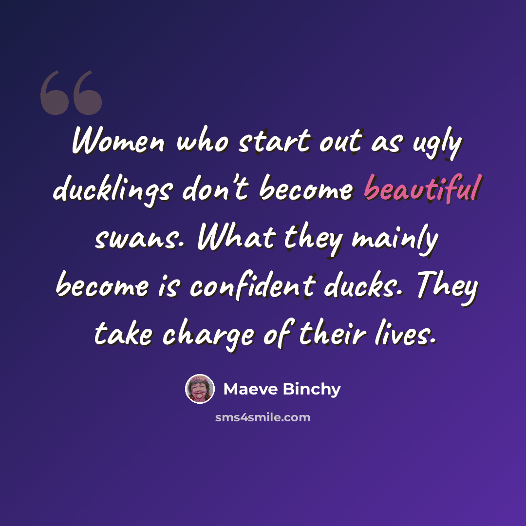 “Women who start out as ugly ducklings don't become beautiful swans. What they mainly become is confident ducks. They take charge of their lives.” quote by Maeve Binchy