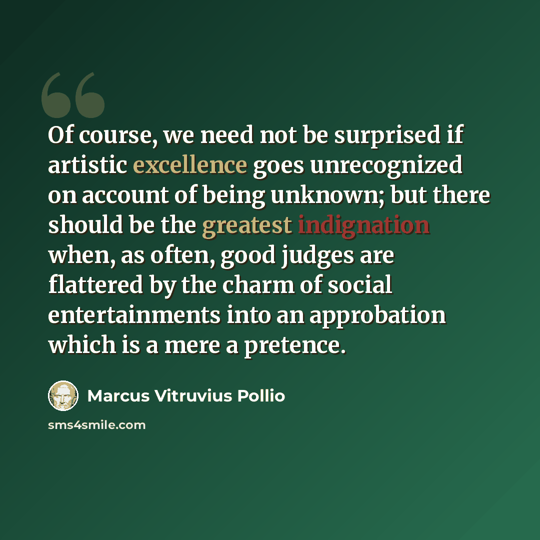 “Of course, we need not be surprised if artistic excellence goes unrecognized on account of being unknown; but there should be the greatest indignation when, as often, good judges are flattered by the charm of social entertainments into an approbation which is a mere a pretence.” quote by Marcus Vitruvius Pollio