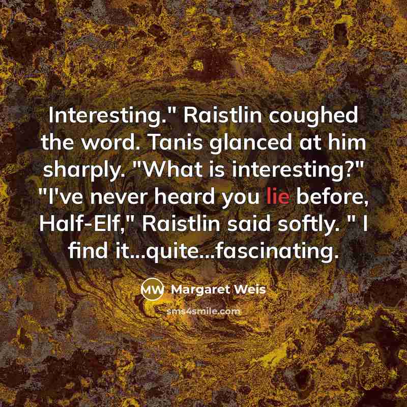 “Interesting." Raistlin coughed the word. Tanis glanced at him sharply. "What is interesting?" "I've never heard you lie before, Half-Elf," Raistlin said softly. " I find it...quite...fascinating.” quote by Margaret Weis