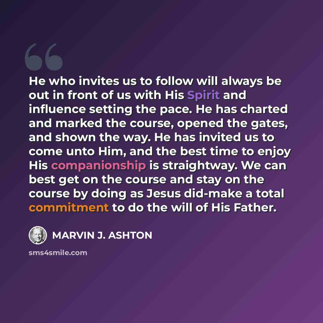 “He who invites us to follow will always be out in front of us with His Spirit and influence setting the pace. He has charted and marked the course, opened the gates, and shown the way. He has invited us to come unto Him, and the best time to enjoy His companionship is straightway. We can best get…” quote by Marvin J. Ashton