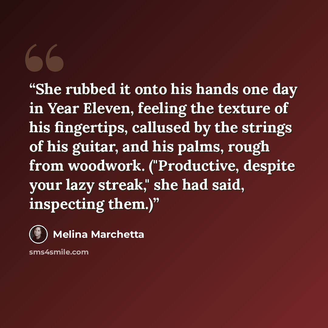 “She rubbed it onto his hands one day in Year Eleven, feeling the texture of his fingertips, callused by the strings of his guitar, and his palms, rough from woodwork. ("Productive, despite your lazy streak," she had said, inspecting them.)” quote by Melina Marchetta
