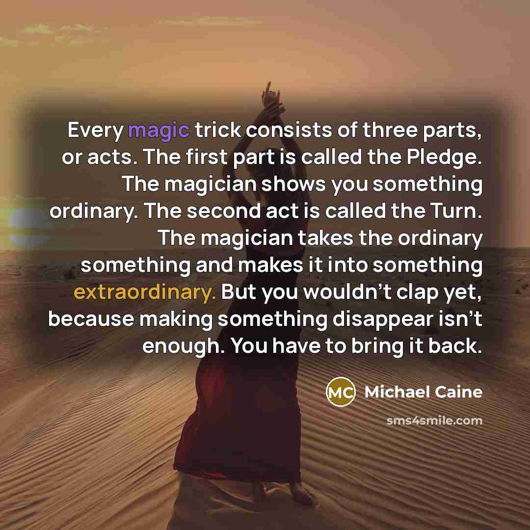 “Every magic trick consists of three parts, or acts. The first part is called the Pledge. The magician shows you something ordinary. The second act is called the Turn. The magician takes the ordinary something and makes it into something extraordinary. But you wouldn't clap yet, because making…” quote by Michael Caine