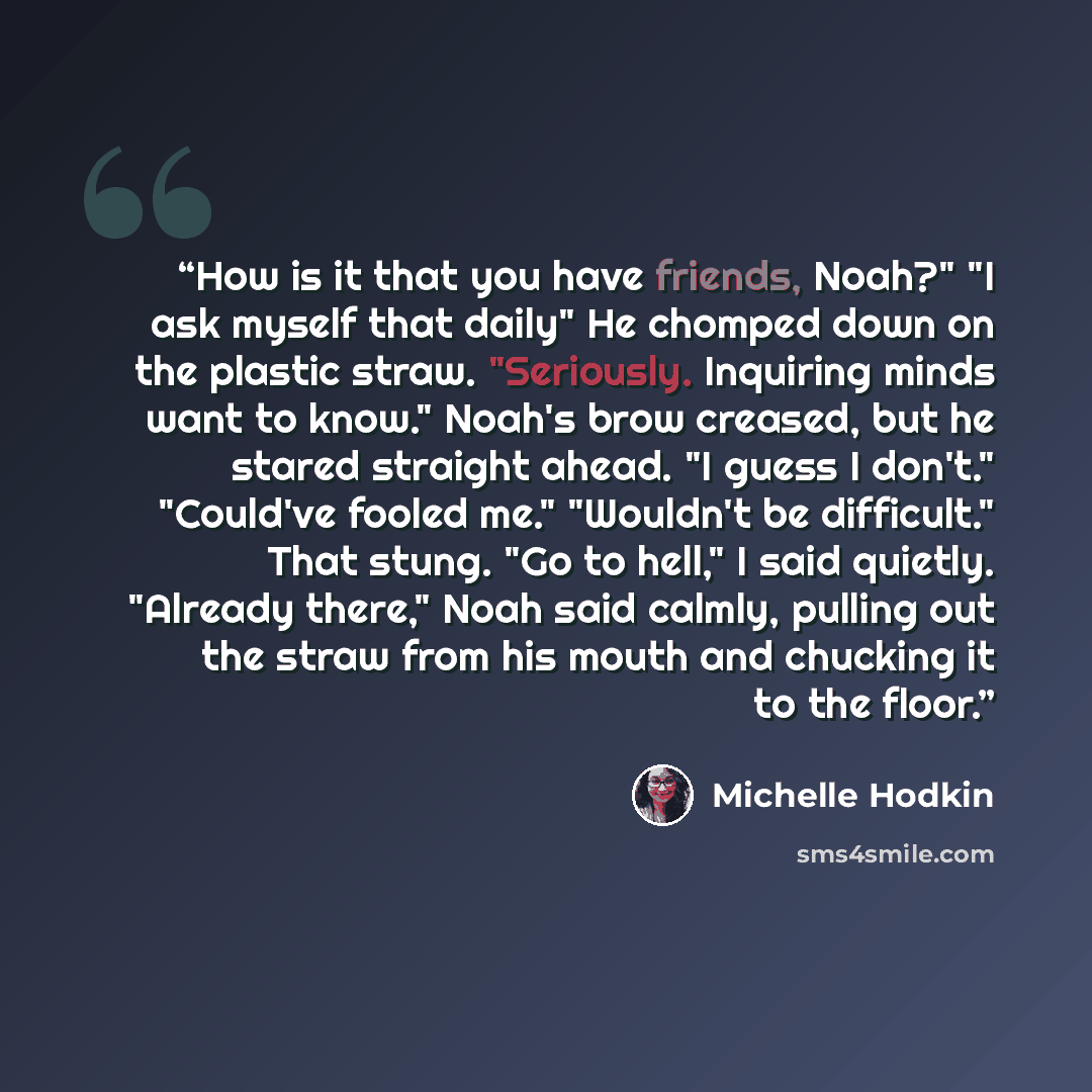 “How is it that you have friends, Noah?" "I ask myself that daily" He chomped down on the plastic straw. "Seriously. Inquiring minds want to know." Noah's brow creased, but he stared straight ahead. "I guess I don't." "Could've fooled me." "Wouldn't be difficult." That stung. "Go to hell," I said…” quote by Michelle Hodkin
