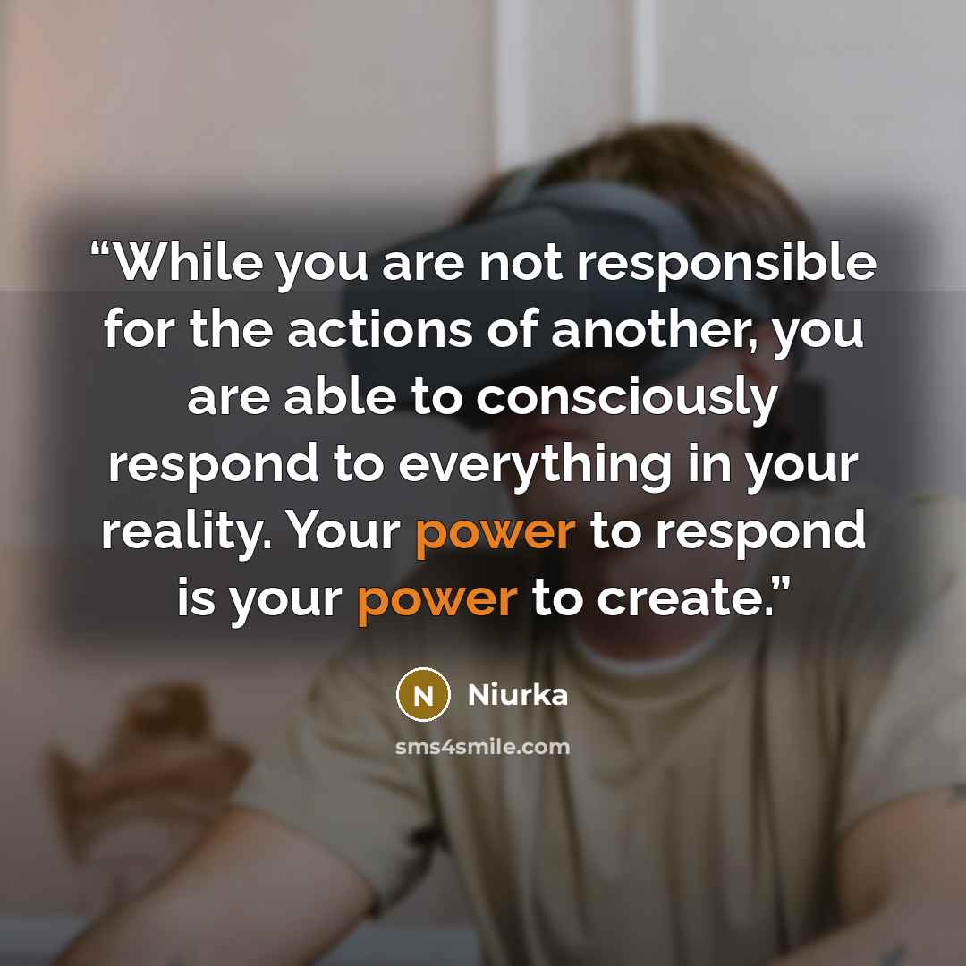 “While you are not responsible for the actions of another, you are able to consciously respond to everything in your reality. Your power to respond is your power to create.” quote by Niurka