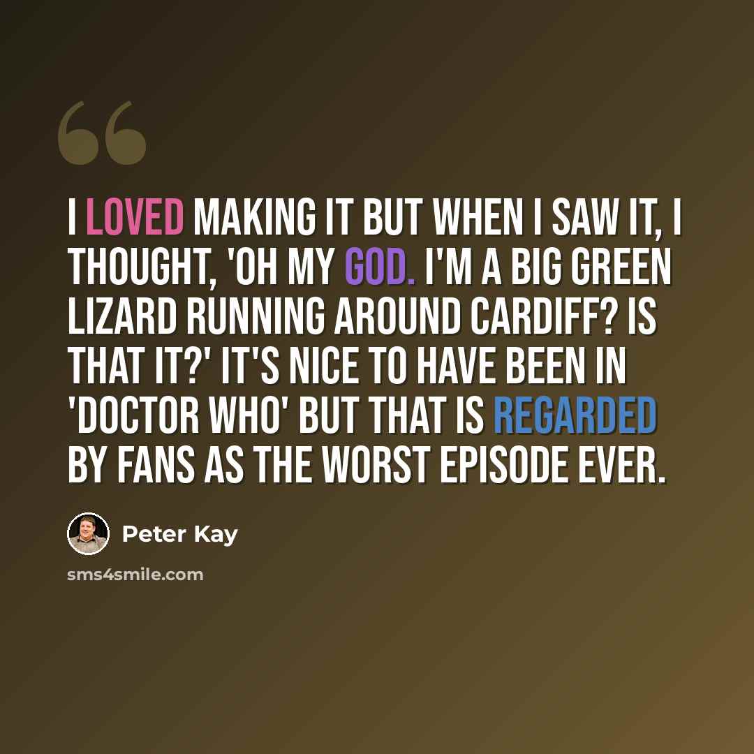 “I loved making it but when I saw it, I thought, 'Oh my God. I'm a big green lizard running around Cardiff? Is that it?' It's nice to have been in 'Doctor Who' but that is regarded by fans as the worst episode ever.” quote by Peter Kay