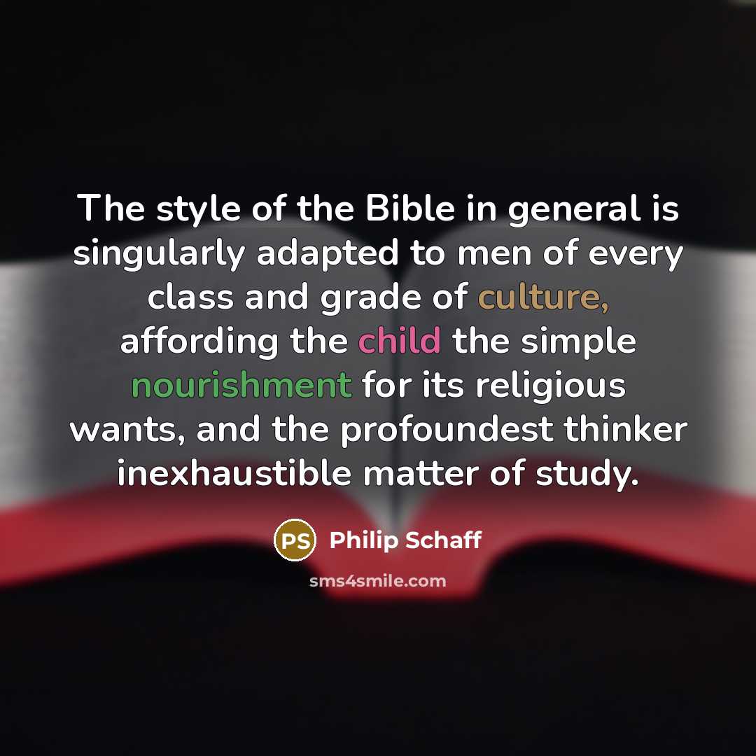 “The style of the Bible in general is singularly adapted to men of every class and grade of culture, affording the child the simple nourishment for its religious wants, and the profoundest thinker inexhaustible matter of study.” quote by Philip Schaff