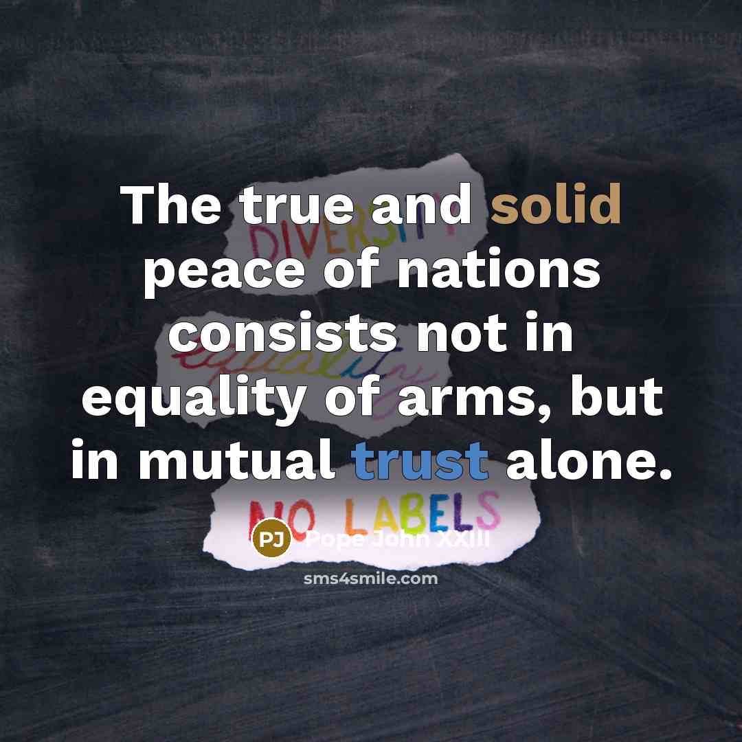 “The true and solid peace of nations consists not in equality of arms, but in mutual trust alone.” quote by Pope John XXIII