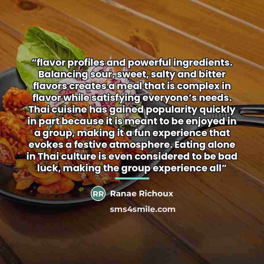 “flavor profiles and powerful ingredients. Balancing sour, sweet, salty and bitter flavors creates a meal that is complex in flavor while satisfying everyone’s needs. Thai cuisine has gained popularity quickly in part because it is meant to be enjoyed in a group, making it a fun experience that…” quote by Ranae Richoux