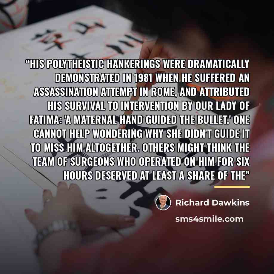 “His polytheistic hankerings were dramatically demonstrated in 1981 when he suffered an assassination attempt in Rome, and attributed his survival to intervention by Our Lady of Fatima: 'A maternal hand guided the bullet.' One cannot help wondering why she didn't guide it to miss him altogether…” quote by Richard Dawkins
