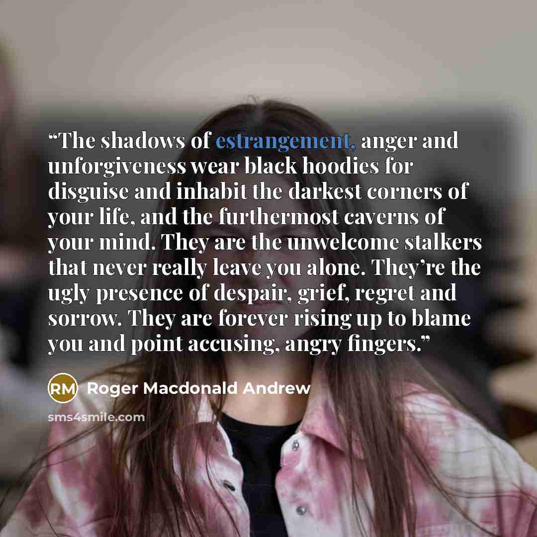 “The shadows of estrangement, anger and unforgiveness wear black hoodies for disguise and inhabit the darkest corners of your life, and the furthermost caverns of your mind. They are the unwelcome stalkers that never really leave you alone. They’re the ugly presence of despair, grief, regret and…” quote by Roger Macdonald Andrew