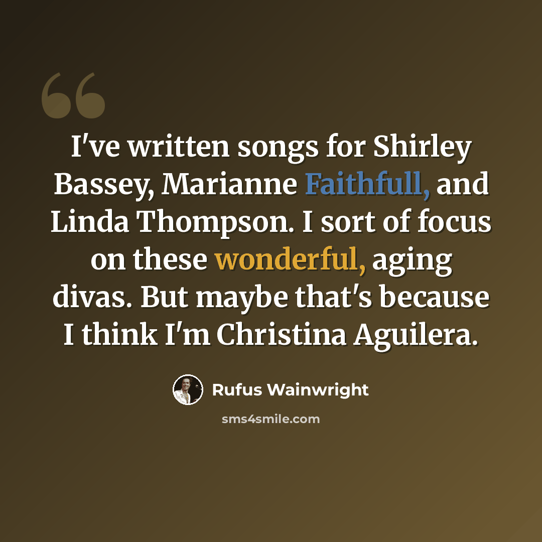 “I've written songs for Shirley Bassey, Marianne Faithfull, and Linda Thompson. I sort of focus on these wonderful, aging divas. But maybe that's because I think I'm Christina Aguilera.” quote by Rufus Wainwright