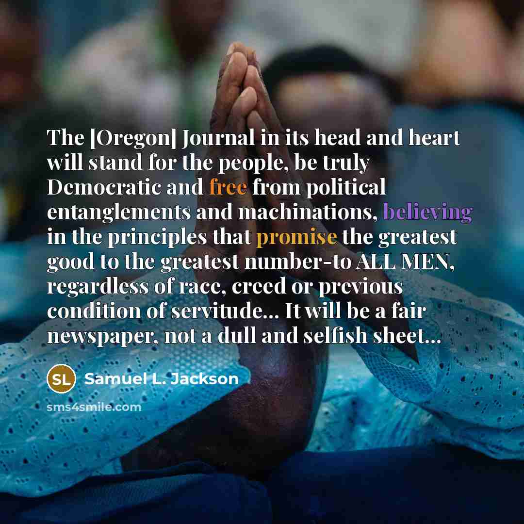 “The [Oregon] Journal in its head and heart will stand for the people, be truly Democratic and free from political entanglements and machinations, believing in the principles that promise the greatest good to the greatest number-to ALL MEN, regardless of race, creed or previous condition of…” quote by Samuel L. Jackson