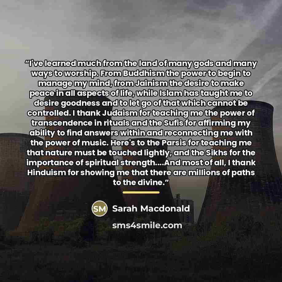 “I've learned much from the land of many gods and many ways to worship. From Buddhism the power to begin to manage my mind, from Jainism the desire to make peace in all aspects of life, while Islam has taught me to desire goodness and to let go of that which cannot be controlled. I thank Judaism…” quote by Sarah Macdonald