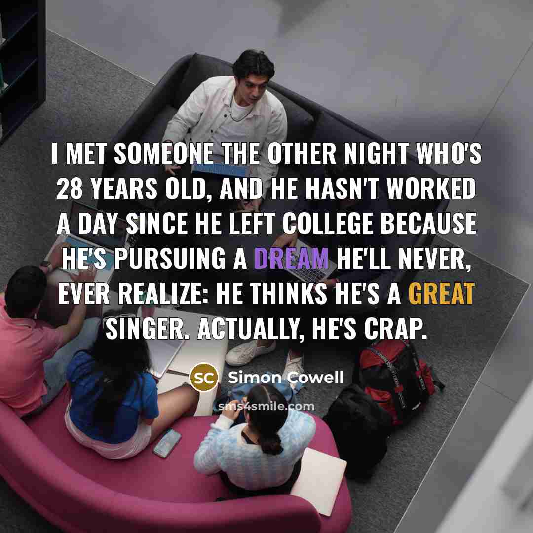 “I met someone the other night who's 28 years old, and he hasn't worked a day since he left college because he's pursuing a dream he'll never, ever realize: He thinks he's a great singer. Actually, he's crap.” quote by Simon Cowell