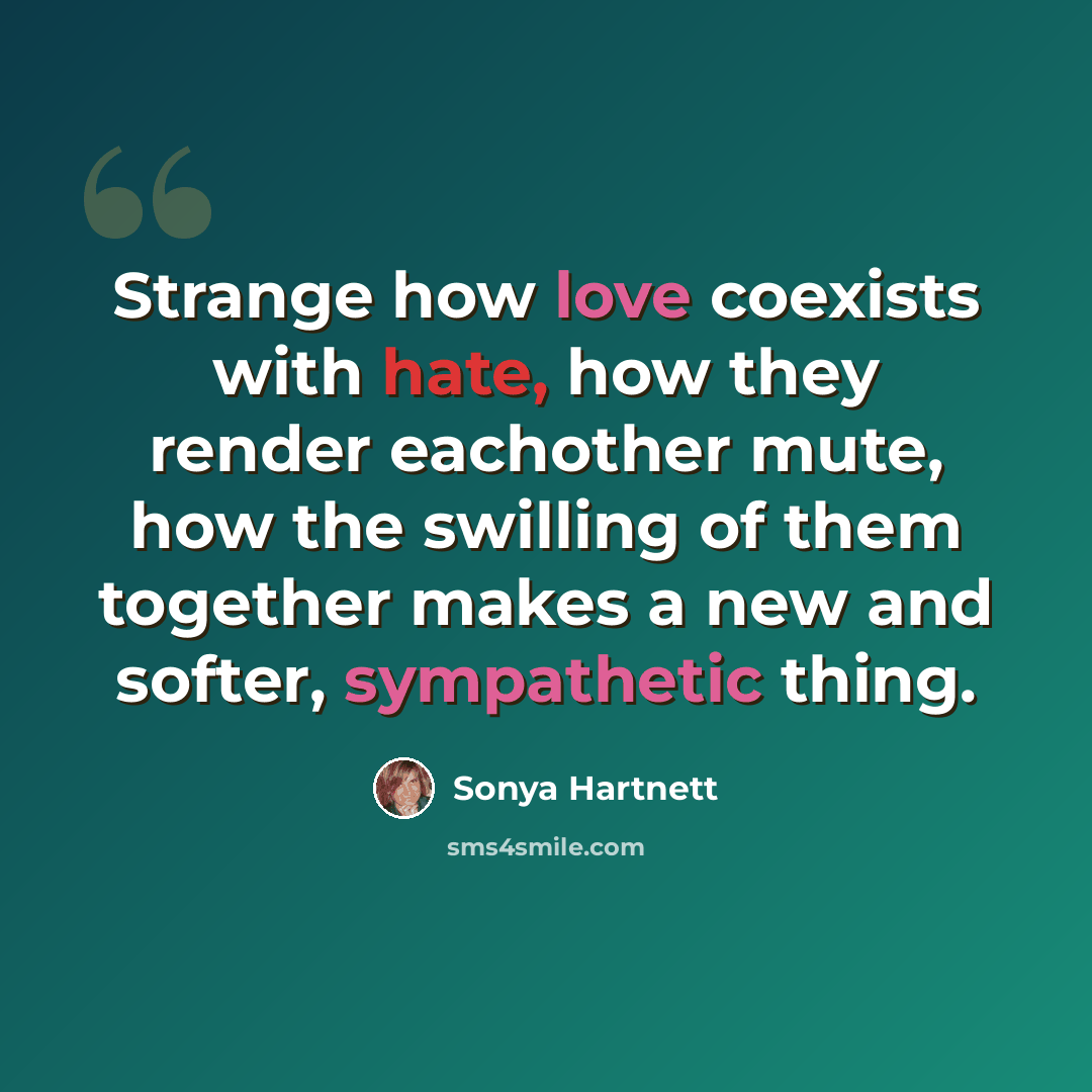 “Strange how love coexists with hate, how they render eachother mute, how the swilling of them together makes a new and softer, sympathetic thing.” quote by Sonya Hartnett