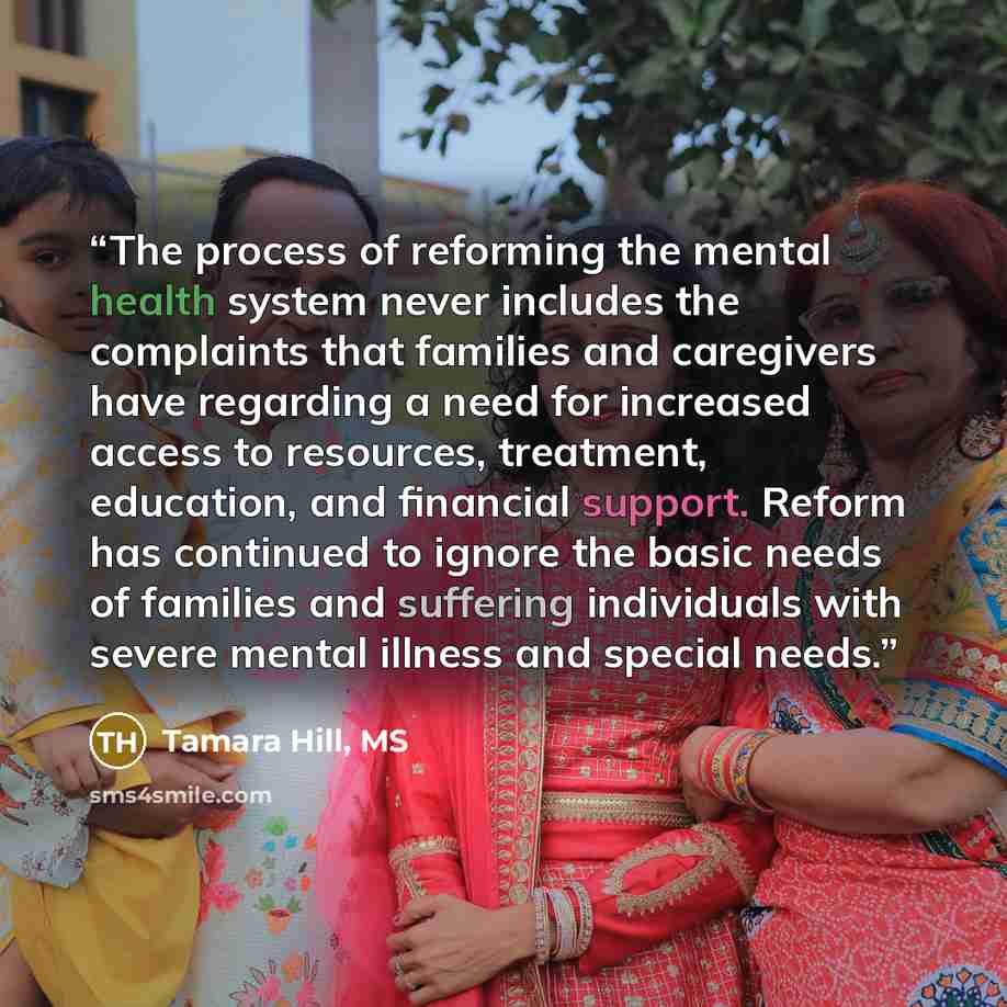 “The process of reforming the mental health system never includes the complaints that families and caregivers have regarding a need for increased access to resources, treatment, education, and financial support. Reform has continued to ignore the basic needs of families and suffering individuals…” quote by Tamara Hill, MS
