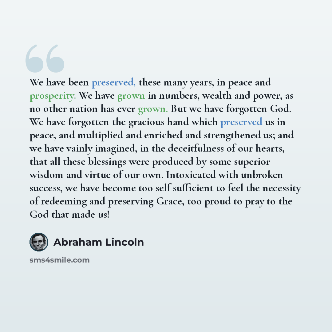“We have been preserved, these many years, in peace and prosperity. We have grown in numbers, wealth and power, as no other nation has ever grown. But we have forgotten God. We have forgotten the gracious hand which preserved us in peace, and multiplied and enriched and strengthened us; and we have…” quote by Abraham Lincoln