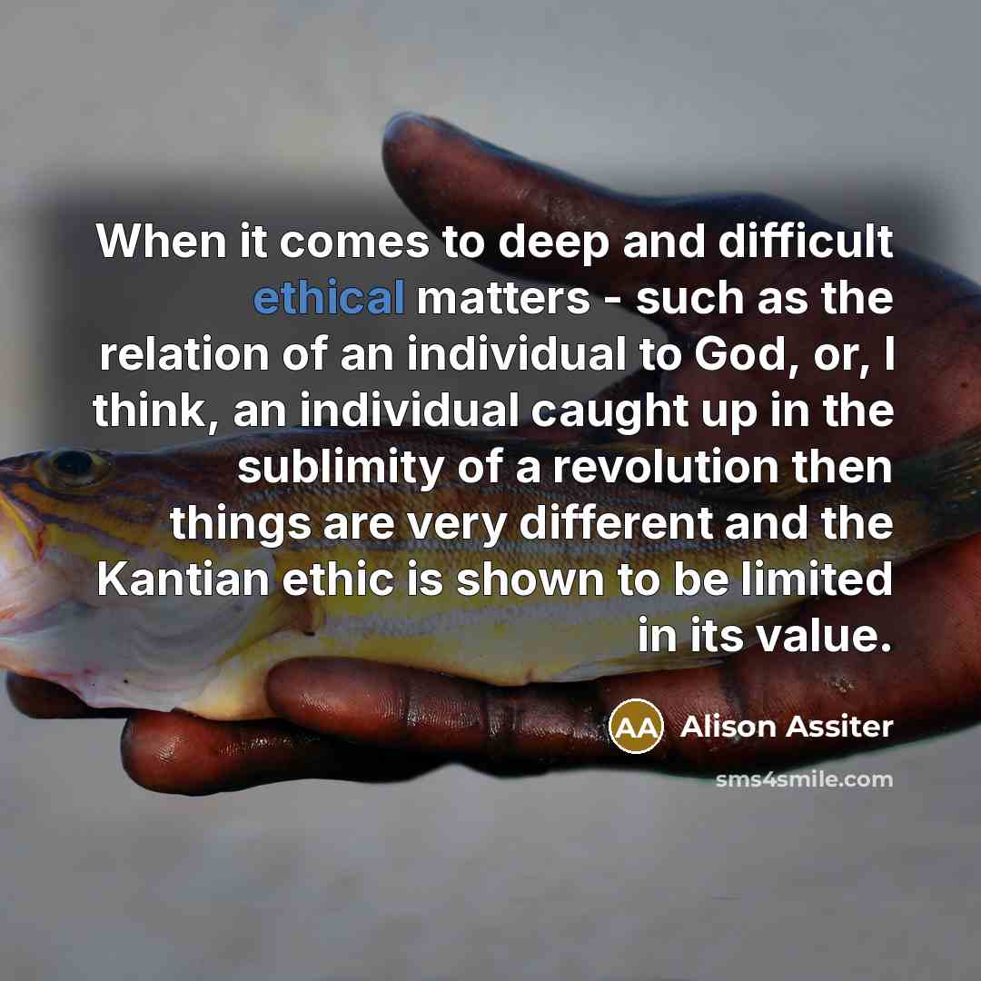 “When it comes to deep and difficult ethical matters - such as the relation of an individual to God, or, I think, an individual caught up in the sublimity of a revolution then things are very different and the Kantian ethic is shown to be limited in its value.” quote by Alison Assiter