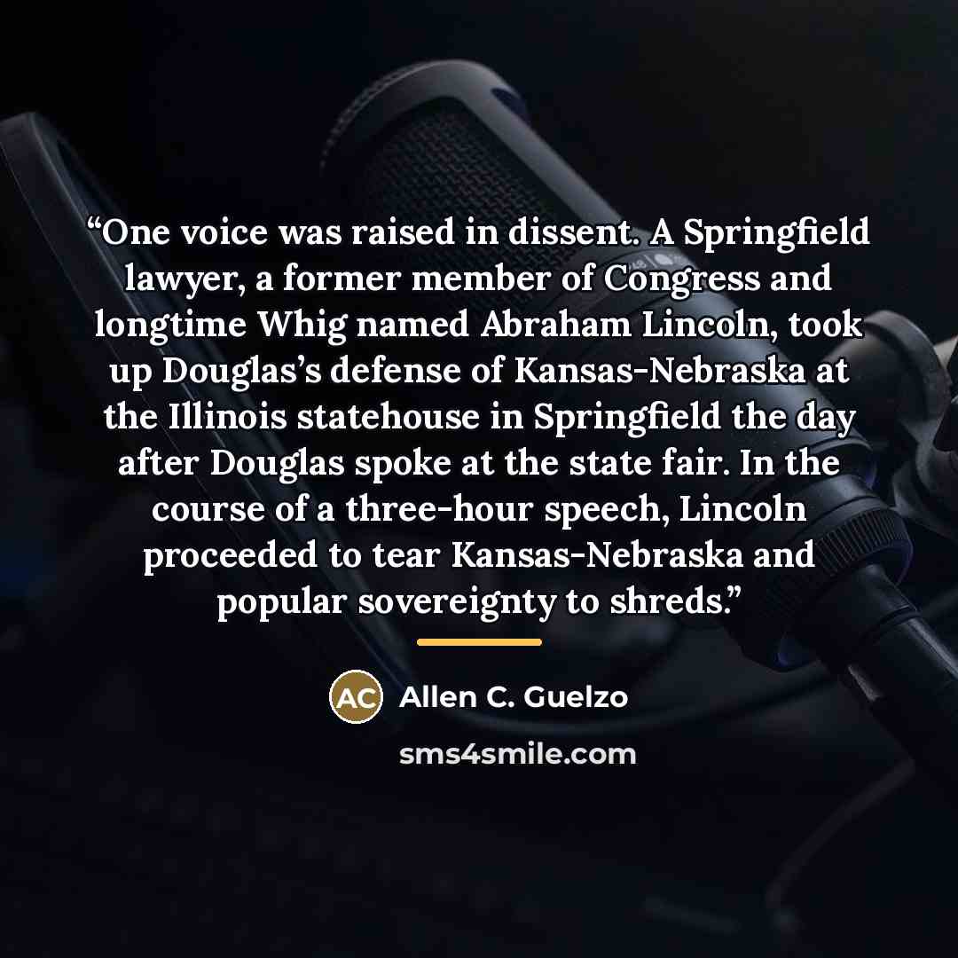 “One voice was raised in dissent. A Springfield lawyer, a former member of Congress and longtime Whig named Abraham Lincoln, took up Douglas’s defense of Kansas-Nebraska at the Illinois statehouse in Springfield the day after Douglas spoke at the state fair. In the course of a three-hour speech…” quote by Allen C. Guelzo