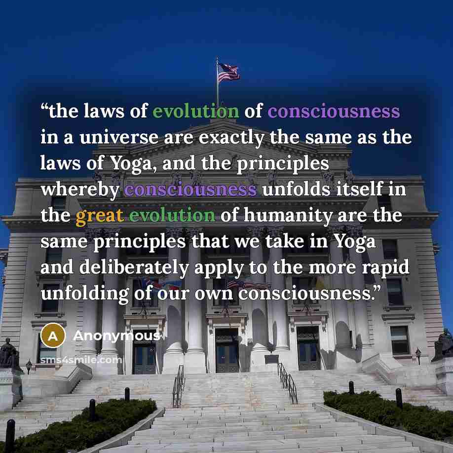“the laws of evolution of consciousness in a universe are exactly the same as the laws of Yoga, and the principles whereby consciousness unfolds itself in the great evolution of humanity are the same principles that we take in Yoga and deliberately apply to the more rapid unfolding of our own…” quote by Anonymous
