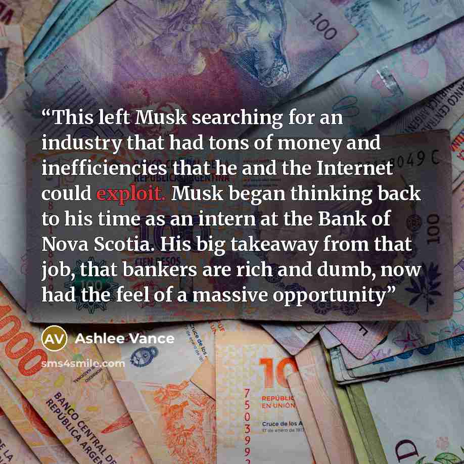 “This left Musk searching for an industry that had tons of money and inefficiencies that he and the Internet could exploit. Musk began thinking back to his time as an intern at the Bank of Nova Scotia. His big takeaway from that job, that bankers are rich and dumb, now had the feel of a massive…” quote by Ashlee Vance