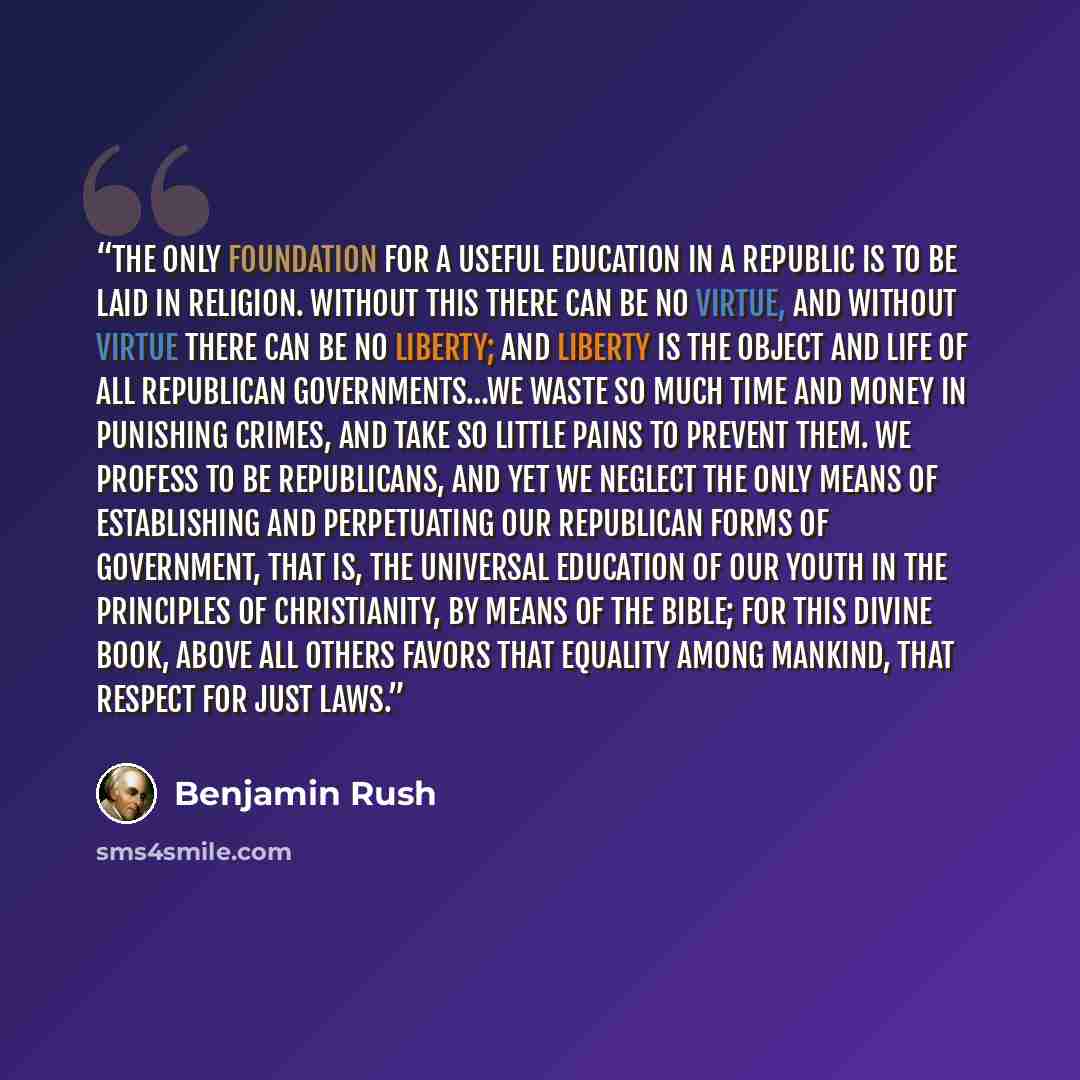 “The only foundation for a useful education in a republic is to be laid in religion. Without this there can be no virtue, and without virtue there can be no liberty; and liberty is the object and life of all republican governments…We waste so much time and money in punishing crimes, and take so…” quote by Benjamin Rush