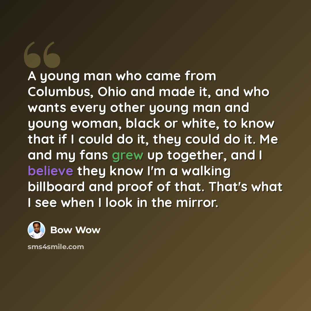 “A young man who came from Columbus, Ohio and made it, and who wants every other young man and young woman, black or white, to know that if I could do it, they could do it. Me and my fans grew up together, and I believe they know I'm a walking billboard and proof of that. That's what I see when I…” quote by Bow Wow