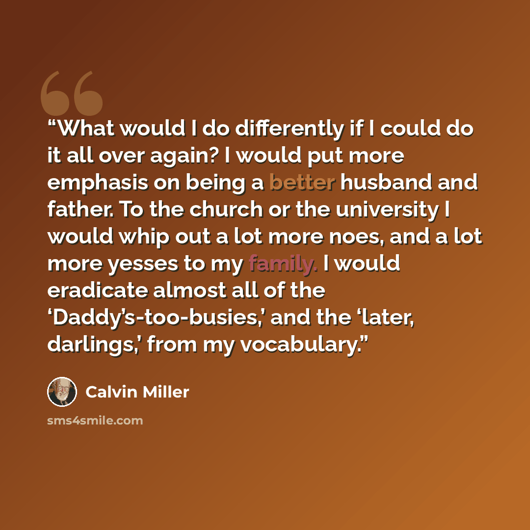 “What would I do differently if I could do it all over again? I would put more emphasis on being a better husband and father. To the church or the university I would whip out a lot more noes, and a lot more yesses to my family. I would eradicate almost all of the ‘Daddy’s-too-busies,’ and the…” quote by Calvin Miller