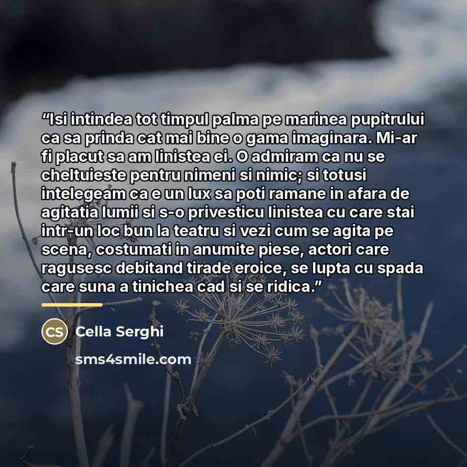 “Isi intindea tot timpul palma pe marinea pupitrului ca sa prinda cat mai bine o gama imaginara. Mi-ar fi placut sa am linistea ei. O admiram ca nu se cheltuieste pentru nimeni si nimic; si totusi intelegeam ca e un lux sa poti ramane in afara de agitatia lumii si s-o privesticu linistea cu care…” quote by Cella Serghi