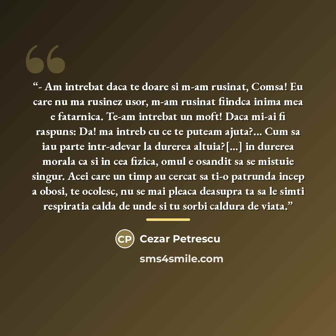 “- Am intrebat daca te doare si m-am rusinat, Comsa! Eu care nu ma rusinez usor, m-am rusinat fiindca inima mea e fatarnica. Te-am intrebat un moft! Daca mi-ai fi raspuns: Da! ma intreb cu ce te puteam ajuta?... Cum sa iau parte intr-adevar la durerea altuia?[…] in durerea morala ca si in cea…” quote by Cezar Petrescu