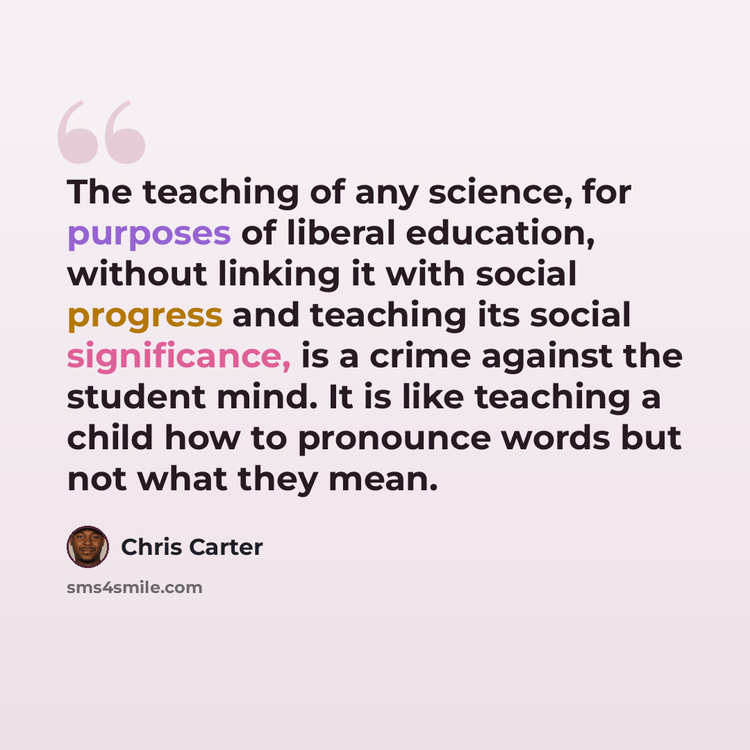 “The teaching of any science, for purposes of liberal education, without linking it with social progress and teaching its social significance, is a crime against the student mind. It is like teaching a child how to pronounce words but not what they mean.” quote by Chris Carter