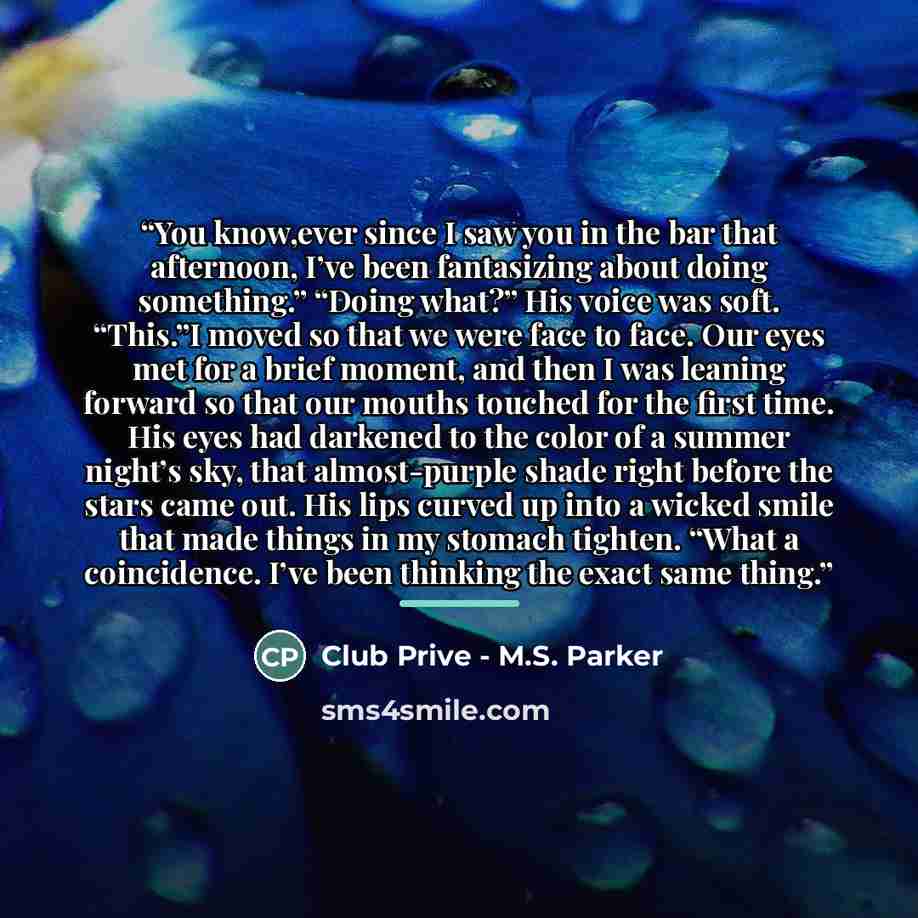 “You know,ever since I saw you in the bar that afternoon, I’ve been fantasizing about doing something.” “Doing what?” His voice was soft. “This.”I moved so that we were face to face. Our eyes met for a brief moment, and then I was leaning forward so that our mouths touched for the first time. His…” quote by Club Prive - M.S. Parker