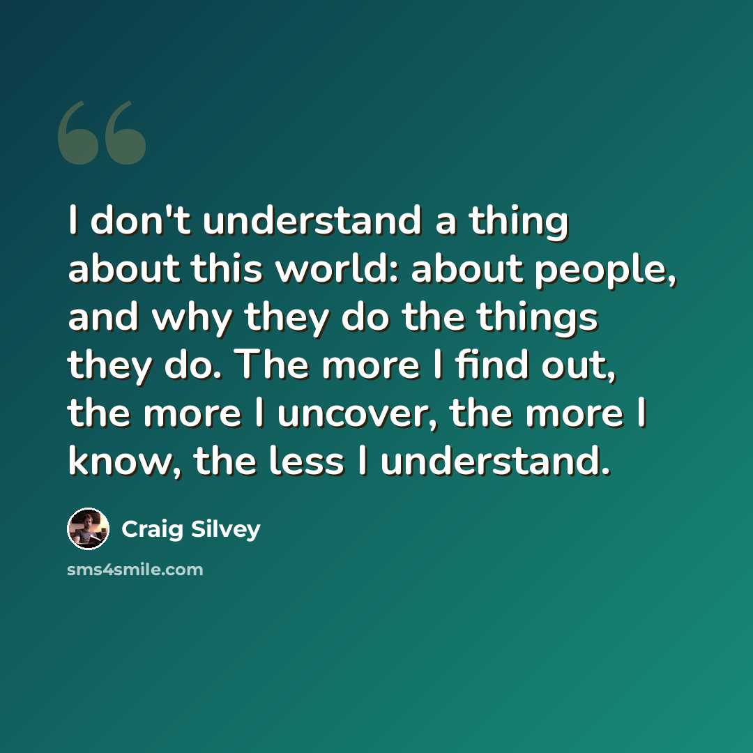 “I don't understand a thing about this world: about people, and why they do the things they do. The more I find out, the more I uncover, the more I know, the less I understand.” quote by Craig Silvey