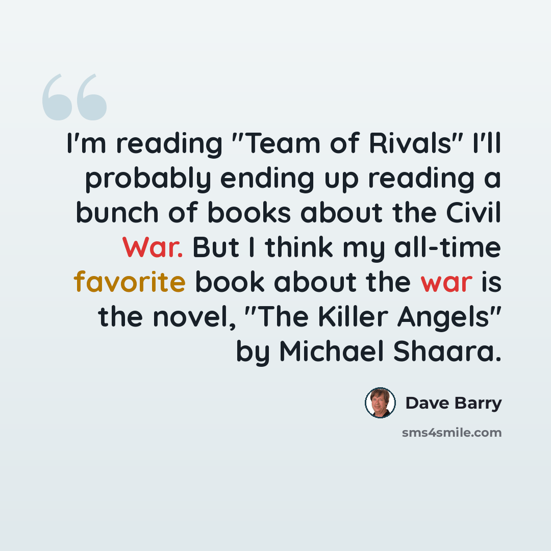 “I'm reading "Team of Rivals'' I'll probably ending up reading a bunch of books about the Civil War. But I think my all-time favorite book about the war is the novel, "The Killer Angels'' by Michael Shaara.” quote by Dave Barry